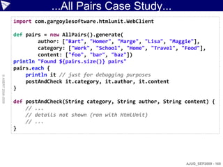 ...All Pairs Case Study...
                    import com.gargoylesoftware.htmlunit.WebClient

                    def pairs = new AllPairs().generate(
                            author: ["Bart", "Homer", "Marge", "Lisa", "Maggie"],
                            category: ["Work", "School", "Home", "Travel", "Food"],
                            content: ["foo", "bar", "baz"])
                    println "Found ${pairs.size()} pairs"
                    pairs.each {
                        println it // just for debugging purposes
© ASERT 2006-2009




                        postAndCheck it.category, it.author, it.content
                    }

                    def postAndCheck(String category, String author, String content) {
                        // ...
                        // details not shown (ran with HtmlUnit)
                        // ...
                    }




                                                                            AJUG_SEP2009 - 169
 