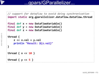 ...gpars/GParallelizer...

                    // support for dataflow to avoid doing synchronisation
                    import static org.gparallelizer.dataflow.DataFlow.thread

                    final def x = new DataFlowVariable()
                    final def y = new DataFlowVariable()
                    final def z = new DataFlowVariable()
© ASERT 2006-2009




                    thread {
                        z << x.val + y.val
                        println "Result: ${z.val}"
                    }

                    thread { x << 10 }

                    thread { y << 5 }



                                                                     AJUG_SEP2009 - 173
 