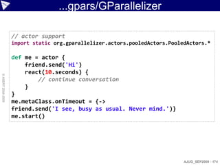 ...gpars/GParallelizer

                    // actor support
                    import static org.gparallelizer.actors.pooledActors.PooledActors.*

                    def me = actor {
                        friend.send('Hi')
                        react(10.seconds) {
© ASERT 2006-2009




                            // continue conversation
                        }
                    }
                    me.metaClass.onTimeout = {->
                    friend.send('I see, busy as usual. Never mind.')}
                    me.start()




                                                                             AJUG_SEP2009 - 174
 