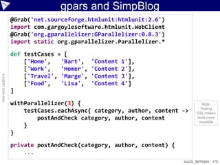 gpars and SimpBlog
                    @Grab('net.sourceforge.htmlunit:htmlunit:2.6')
                    import com.gargoylesoftware.htmlunit.WebClient
                    @Grab('org.gparallelizer:GParallelizer:0.8.3')
                    import static org.gparallelizer.Parallelizer.*

                    def testCases = [
                        ['Home',   'Bart',    'Content   1'],
                        ['Work',   'Homer',   'Content   2'],
                        ['Travel', 'Marge',   'Content   3'],
© ASERT 2006-2009




                        ['Food',   'Lisa',    'Content   4']
                    ]

                    withParallelizer(3) {                                        Note:
                                                                                Testing
                        testCases.eachAsync{ category, author, content ->     DSL makes
                            postAndCheck category, author, content            tests more
                                                                               readable
                        }
                    }

                    private postAndCheck(category, author, content) {
                        ...
                                                                        AJUG_SEP2009 - 175
 