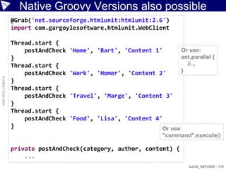 Native Groovy Versions also possible
                    @Grab('net.sourceforge.htmlunit:htmlunit:2.6')
                    import com.gargoylesoftware.htmlunit.WebClient

                    Thread.start {
                        postAndCheck   'Home', 'Bart', 'Content 1'      Or use:
                    }                                                   ant.parallel {
                    Thread.start {                                        //...
                        postAndCheck   'Work', 'Homer', 'Content 2'     }
© ASERT 2006-2009




                    }
                    Thread.start {
                        postAndCheck   'Travel', 'Marge', 'Content 3'
                    }
                    Thread.start {
                        postAndCheck   'Food', 'Lisa', 'Content 4'
                    }                                            Or use:
                                                                 "command".execute()

                    private postAndCheck(category, author, content) {
                        ...
                                                                           AJUG_SEP2009 - 176
 