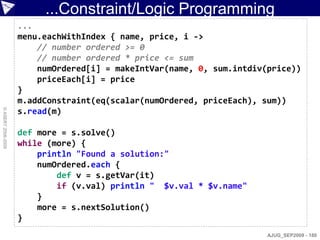 ...Constraint/Logic Programming
                    ...
                    menu.eachWithIndex { name, price, i ->
                        // number ordered >= 0
                        // number ordered * price <= sum
                        numOrdered[i] = makeIntVar(name, 0, sum.intdiv(price))
                        priceEach[i] = price
                    }
                    m.addConstraint(eq(scalar(numOrdered, priceEach), sum))
© ASERT 2006-2009




                    s.read(m)

                    def more = s.solve()
                    while (more) {
                        println "Found a solution:"
                        numOrdered.each {
                            def v = s.getVar(it)
                            if (v.val) println " $v.val * $v.name"
                        }
                        more = s.nextSolution()
                    }
                                                                       AJUG_SEP2009 - 180
 