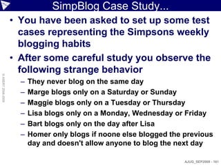 SimpBlog Case Study...
                    • You have been asked to set up some test
                      cases representing the Simpsons weekly
                      blogging habits
                    • After some careful study you observe the
                      following strange behavior
© ASERT 2006-2009




                      –   They never blog on the same day
                      –   Marge blogs only on a Saturday or Sunday
                      –   Maggie blogs only on a Tuesday or Thursday
                      –   Lisa blogs only on a Monday, Wednesday or Friday
                      –   Bart blogs only on the day after Lisa
                      –   Homer only blogs if noone else blogged the previous
                          day and doesn't allow anyone to blog the next day

                                                                     AJUG_SEP2009 - 181
 