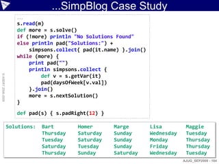 ...SimpBlog Case Study
                       ...
                       s.read(m)
                       def more = s.solve()
                       if (!more) println "No Solutions Found"
                       else println pad("Solutions:") +
                           simpsons.collect{ pad(it.name) }.join()
                       while (more) {
                           print pad("")
                           println simpsons.collect {
© ASERT 2006-2009




                               def v = s.getVar(it)
                               pad(daysOfWeek[v.val])
                           }.join()
                           more = s.nextSolution()
                       }

                       def pad(s) { s.padRight(12) }

                    Solutions:   Bart       Homer      Marge         Lisa         Maggie
                                 Thursday   Saturday   Sunday        Wednesday    Tuesday
                                 Tuesday    Saturday   Sunday        Monday       Thursday
                                 Saturday   Tuesday    Sunday        Friday       Thursday
                                 Thursday   Sunday     Saturday      Wednesday    Tuesday
                                                                                 AJUG_SEP2009 - 184
 