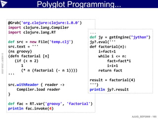 Polyglot Programming...

                    @Grab('org.clojure:clojure:1.0.0')
                    import clojure.lang.Compiler
                    import clojure.lang.RT               ...
                                                         def jy = getEngine("jython")
                    def src = new File('temp.clj')       jy?.eval('''
                    src.text = '''                       def factorial(n):
                    (ns groovy)                              i=fact=1
© ASERT 2006-2009




                    (defn factorial [n]                      while i <= n:
                       (if (< n 2)                               fact=fact*i
                          1                                      i=i+1
                          (* n (factorial (- n 1))))         return fact
                    '''
                                                         result = factorial(4)
                    src.withReader { reader ->           ''')
                        Compiler.load reader             println jy?.result
                    }

                    def fac = RT.var('groovy', 'factorial')
                    println fac.invoke(4)
                                                                            AJUG_SEP2009 - 185
 