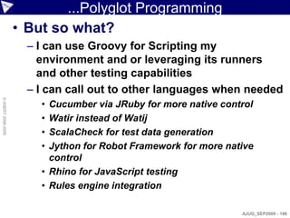 ...Polyglot Programming
                    • But so what?
                      – I can use Groovy for Scripting my
                        environment and or leveraging its runners
                        and other testing capabilities
                      – I can call out to other languages when needed
© ASERT 2006-2009




                        • Cucumber via JRuby for more native control
                        • Watir instead of Watij
                        • ScalaCheck for test data generation
                        • Jython for Robot Framework for more native
                          control
                        • Rhino for JavaScript testing
                        • Rules engine integration

                                                                 AJUG_SEP2009 - 186
 