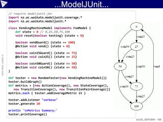 ...ModelJUnit...
                    // require modeljunit.jar
                    import nz.ac.waikato.modeljunit.coverage.*
                    import nz.ac.waikato.modeljunit.*

                    class VendingMachineModel implements FsmModel {
                        def state = 0 // 0,25,50,75,100
                        void reset(boolean testing) {state = 0}

                        boolean vendGuard() {state == 100}
                        @Action void vend() {state = 0}

                        boolean coin25Guard() {state <= 75}
© ASERT 2006-2009




                        @Action void coin25() {state += 25}

                        boolean coin50Guard() {state <= 50}
                        @Action void coin50() {state += 50}
                    }

                    def tester = new RandomTester(new VendingMachineModel())
                    tester.buildGraph()
                    def metrics = [new ActionCoverage(), new StateCoverage(),
                       new TransitionCoverage(), new TransitionPairCoverage()]
                    metrics.each { tester.addCoverageMetric it }

                    tester.addListener "verbose"
                    tester.generate 20

                    println 'nMetrics Summary:'
                    tester.printCoverage()
                                                                                 AJUG_SEP2009 - 188
 