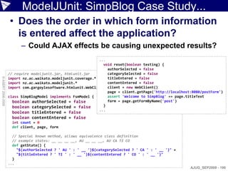 ModelJUnit: SimpBlog Case Study...
                    • Does the order in which form information
                      is entered affect the application?
                          – Could AJAX effects be causing unexpected results?
                                                               ...
                                                                 void reset(boolean testing) {
                                                                   authorSelected = false
                    // require modeljunit.jar, htmlunit.jar        categorySelected = false
© ASERT 2006-2009




                    import nz.ac.waikato.modeljunit.coverage.*     titleEntered = false
                    import nz.ac.waikato.modeljunit.*              contentEntered = false
                    import com.gargoylesoftware.htmlunit.WebClient client = new WebClient()
                                                                   page = client.getPage('http://localhost:8080/postForm')
                    class SimpBlogModel implements FsmModel {      assert 'Welcome to SimpBlog' == page.titleText
                      boolean authorSelected = false               form = page.getFormByName('post')
                      boolean categorySelected = false           }
                                                               ...
                     boolean titleEntered = false
                     boolean contentEntered = false
                     int count = 0
                     def client, page, form

                      // Special known method, allows equivalence class definition
                      // example states: __ __ __ __, AU __ __ __, AU CA TI CO
                      def getState() {
                        "${authorSelected ? ' AU ' : ' __ '}${categorySelected ? ' CA ' : ' __ '}" +
                        "${titleEntered ? ' TI ' : ' __ '}${contentEntered ? ' CO ' : ' __ '}"
                      }
                    ...
                                                                                                          AJUG_SEP2009 - 190
 