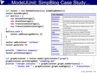 ...ModelJUnit: SimpBlog Case Study...
                    def tester = new RandomTester(new SimpBlogModel())
                    tester.buildGraph()
                    def metrics = [
                        new ActionCoverage(),
                        new StateCoverage(),
                        new TransitionCoverage(),
                        new TransitionPairCoverage()
                    ]
                    metrics.each {
© ASERT 2006-2009




                        tester.addCoverageMetric it
                    }

                    tester.addListener "verbose"
                    tester.generate 50

                    println 'nMetrics Summary:'
                    tester.printCoverage()

                    def graphListener = tester.model.getListener("graph")
                    graphListener.printGraphDot "simpblog.dot"
                    println "nGraph contains " + graphListener.graph.numVertices() +
                            " states and " + graphListener.graph.numEdges() + " transitions."

                                                                                   AJUG_SEP2009 - 192
 