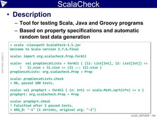 ScalaCheck
                    • Description
                      – Tool for testing Scala, Java and Groovy programs
                      – Based on property specifications and automatic
                        random test data generation
                    > scala -classpath ScalaCheck-1.5.jar
                    Welcome to Scala version 2.7.6.final
© ASERT 2006-2009




                    scala> import org.scalacheck.Prop.forAll

                    scala> val propConcatLists = forAll { (l1: List[Int], l2: List[Int]) =>
                         |   l1.size + l2.size == (l1 ::: l2).size }
                    propConcatLists: org.scalacheck.Prop = Prop

                    scala> propConcatLists.check
                    + OK, passed 100 tests.

                    scala> val propSqrt = forAll { (n: Int) => scala.Math.sqrt(n*n) == n }
                    propSqrt: org.scalacheck.Prop = Prop

                    scala> propSqrt.check
                    ! Falsified after 2 passed tests.
                    > ARG_0: "-1" (1 shrinks, original arg: "-2")
                                                                                   AJUG_SEP2009 - 196
 