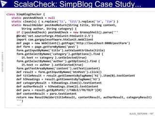 ScalaCheck: SimpBlog Case Study...
                    class SimpBlogChecker {
                       static postAndCheck = null
                       static clean(s) { s.replace('', '').replace('n', 'n') }
                       static ResultHolder postAndReturn(String title, String content,
                              String author, String category) {
                          if (!postAndCheck) postAndCheck = new GroovyShell().parse('''
                          @Grab('net.sourceforge.htmlunit:htmlunit:2.5')
                          import com.gargoylesoftware.htmlunit.WebClient
                          def page = new WebClient().getPage('http://localhost:8080/postForm')
                          def form = page.getFormByName('post')
                          form.getInputByName('title').setValueAttribute(title)
© ASERT 2006-2009




                          form.getSelectByName('category').getOptions().find {
                              it.text == category }.setSelected(true)
                          form.getSelectByName('author').getOptions().find {
                              it.text == author }.setSelected(true)
                          form.getTextAreaByName('content').setText(content)
                          def result = form.getInputByName('btnPost').click()
                          def titleResult = result.getElementsByTagName('h1').item(0).textContent
                          def h3headings = result.getElementsByTagName('h3')
                          def categoryResult = h3headings.item(1).textContent
                          def authorResult = h3headings.item(2).textContent
                          def para = result.getByXPath('//TABLE//TR/TD/P')[0]
                          def contentResult = para.textContent
                          return new ResultHolder(titleResult, contentResult, authorResult, categoryResult)
                          ''')
                          ...


                                                                                             AJUG_SEP2009 - 197
 