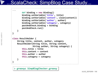 ...ScalaCheck: SimpBlog Case Study...
                      ...
                                def binding = new Binding()
                                binding.setVariable('title', title)
                                binding.setVariable('content', clean(content))
                                binding.setVariable('author', author)
                                binding.setVariable('category', category)
                                postAndCheck.binding = binding
                                postAndCheck.run()
                            }
                      }
© ASERT 2006-2009




                      class ResultHolder {
                          String title, content, author, category
                          ResultHolder(String title, String content,
                                       String author, String category) {
                              this.title = title
                              this.content = content
                              this.author = author
                              this.category = category
                          }
                      }


                          > groovyc SimpBlogChecker.groovy
                                                                                 AJUG_SEP2009 - 198
 