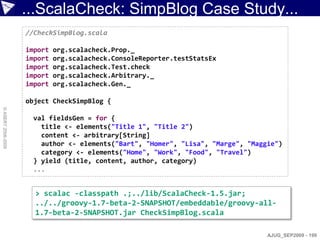 ...ScalaCheck: SimpBlog Case Study...
                    //CheckSimpBlog.scala

                    import   org.scalacheck.Prop._
                    import   org.scalacheck.ConsoleReporter.testStatsEx
                    import   org.scalacheck.Test.check
                    import   org.scalacheck.Arbitrary._
                    import   org.scalacheck.Gen._

                    object CheckSimpBlog {
© ASERT 2006-2009




                      val fieldsGen = for {
                        title <- elements("Title 1", "Title 2")
                        content <- arbitrary[String]
                        author <- elements("Bart", "Homer", "Lisa", "Marge", "Maggie")
                        category <- elements("Home", "Work", "Food", "Travel")
                      } yield (title, content, author, category)
                      ...


                      > scalac -classpath .;../lib/ScalaCheck-1.5.jar;
                      ../../groovy-1.7-beta-2-SNAPSHOT/embeddable/groovy-all-
                      1.7-beta-2-SNAPSHOT.jar CheckSimpBlog.scala

                                                                                  AJUG_SEP2009 - 199
 