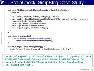 ...ScalaCheck: SimpBlog Case Study...
                         ...
                         val enterFieldsAcceptedAndEchoedProperty = forAll(fieldsGen)(
                           fields =>
                           {
                             val (title, content, author, category) = fields
                             val result = SimpBlogChecker.postAndReturn(title, content, author, category)
                             result.getTitle contains title
                             result.getContent contains content
                             result.getAuthor contains author
                             result.getCategory contains category
                           }
                         )
© ASERT 2006-2009




                         val tests = scala.List(
                             ("enterFieldsAcceptedAndEchoedProperty",
                                 enterFieldsAcceptedAndEchoedProperty)
                         )

                         def main(args: scala.Array[String]) =
                           tests foreach { case (name, p) => testStatsEx(name, check(p)) }
                     }

                    > scala -classpath .;../lib/ScalaCheck-1.5.jar;../../groovy-1.7-beta
                    -2-SNAPSHOT/embeddable/groovy-all-1.7-beta-2-SNAPSHOT.jar;../../
                    groovy-1.7-beta-2-SNAPSHOT/lib/ivy-2.1.0-rc2.jar CheckSimpBlog
                    + OK, passed 100 tests.
                                                                                               AJUG_SEP2009 - 200
 