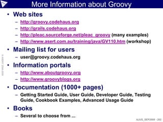 More Information about Groovy
                    • Web sites
                      –   http://groovy.codehaus.org
                      –   http://grails.codehaus.org
                      –   http://pleac.sourceforge.net/pleac_groovy (many examples)
                      –   http://www.asert.com.au/training/java/GV110.htm (workshop)
                    • Mailing list for users
                      – user@groovy.codehaus.org
© ASERT 2006-2009




                    • Information portals
                      – http://www.aboutgroovy.org
                      – http://www.groovyblogs.org
                    • Documentation (1000+ pages)
                      – Getting Started Guide, User Guide, Developer Guide, Testing
                        Guide, Cookbook Examples, Advanced Usage Guide
                    • Books
                      – Several to choose from ...
                                                                             AJUG_SEP2009 - 202
 