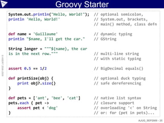 Groovy Starter
                    System.out.println("Hello, World!");   // optional semicolon,
                    println 'Hello, World!'                // System.out, brackets,
                                                           // main() method, class defn

                    def name = 'Guillaume'                 // dynamic typing
                    println "$name, I'll get the car."     // GString

                    String longer = """${name}, the car
                    is in the next row."""                 // multi-line string
© ASERT 2006-2009




                                                           // with static typing

                    assert 0.5 == 1/2                      // BigDecimal equals()

                    def printSize(obj) {                   // optional duck typing
                        print obj?.size()                  // safe dereferencing
                    }

                    def pets = ['ant', 'bee', 'cat']       //   native list syntax
                    pets.each { pet ->                     //   closure support
                        assert pet < 'dog'                 //   overloading '<' on String
                    }                                      //   or: for (pet in pets)...
                                                                                AJUG_SEP2009 - 25
 