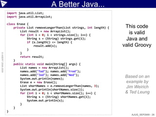 A Better Java...
                    import java.util.List;
                    import java.util.ArrayList;

                    class Erase {
                        private List removeLongerThan(List strings, int length) {    This code
                            List result = new ArrayList();
                            for (int i = 0; i < strings.size(); i++) {
                                                                                       is valid
                                String s = (String) strings.get(i);                  Java and
                                if (s.length() <= length) {
                                    result.add(s);                                  valid Groovy
                                }
                            }
© ASERT 2006-2009




                            return result;
                        }
                        public static void main(String[] args) {
                            List names = new ArrayList();
                            names.add("Ted"); names.add("Fred");
                            names.add("Jed"); names.add("Ned");
                            System.out.println(names);
                                                                                     Based on an
                            Erase e = new Erase();                                   example by
                            List shortNames = e.removeLongerThan(names, 3);          Jim Weirich
                            System.out.println(shortNames.size());
                            for (int i = 0; i < shortNames.size(); i++) {            & Ted Leung
                                String s = (String) shortNames.get(i);
                                System.out.println(s);
                            }
                        }
                    }
                                                                                       AJUG_SEP2009 - 26
 