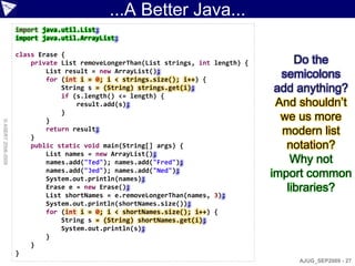 ...A Better Java...
                    import java.util.List;
                    import java.util.ArrayList;

                    class Erase {
                        private List removeLongerThan(List strings, int length) {        Do the
                            List result = new ArrayList();
                            for (int i = 0; i < strings.size(); i++) {
                                                                                      semicolons
                                String s = (String) strings.get(i);                  add anything?
                                if (s.length() <= length) {
                                    result.add(s);                                   And shouldn‟t
                                }
                            }                                                         we us more
© ASERT 2006-2009




                        }
                            return result;                                            modern list
                        public static void main(String[] args) {                       notation?
                            List names = new ArrayList();
                            names.add("Ted"); names.add("Fred");                        Why not
                            names.add("Jed"); names.add("Ned");
                            System.out.println(names);
                                                                                    import common
                            Erase e = new Erase();                                     libraries?
                            List shortNames = e.removeLongerThan(names, 3);
                            System.out.println(shortNames.size());
                            for (int i = 0; i < shortNames.size(); i++) {
                                String s = (String) shortNames.get(i);
                                System.out.println(s);
                            }
                        }
                    }
                                                                                         AJUG_SEP2009 - 27
 