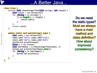...A Better Java...
                    class Erase {
                        private List removeLongerThan(List strings, int length) {
                            List result = new ArrayList()
                            for (String s in strings) {
                                if (s.length() <= length) {
                                    result.add(s)
                                                                                      Do we need
                                }                                                   the static types?
                            }
                            return result                                           Must we always
                        }
                                                                                      have a main
                        public static void main(String[] args) {                       method and
© ASERT 2006-2009




                            List names = new ArrayList()
                            names.add("Ted"); names.add("Fred")                     class definition?
                            names.add("Jed"); names.add("Ned")
                            System.out.println(names)                                  How about
                            Erase e = new Erase()
                            List shortNames = e.removeLongerThan(names, 3)
                                                                                        improved
                            System.out.println(shortNames.size())                     consistency?
                            for (String s in shortNames) {
                                System.out.println(s)
                            }
                        }
                    }




                                                                                          AJUG_SEP2009 - 29
 