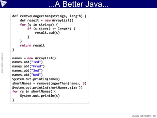 ...A Better Java...
                    def removeLongerThan(strings, length) {
                        def result = new ArrayList()
                        for (s in strings) {
                            if (s.size() <= length) {
                                result.add(s)
                            }
                        }
                        return result
                    }
© ASERT 2006-2009




                    names = new ArrayList()
                    names.add("Ted")
                    names.add("Fred")
                    names.add("Jed")
                    names.add("Ned")
                    System.out.println(names)
                    shortNames = removeLongerThan(names, 3)
                    System.out.println(shortNames.size())
                    for (s in shortNames) {
                        System.out.println(s)
                    }



                                                              AJUG_SEP2009 - 30
 