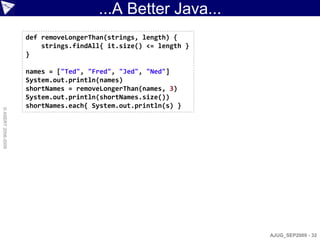 ...A Better Java...
                    def removeLongerThan(strings, length) {
                        strings.findAll{ it.size() <= length }
                    }

                    names = ["Ted", "Fred", "Jed", "Ned"]
                    System.out.println(names)
                    shortNames = removeLongerThan(names, 3)
                    System.out.println(shortNames.size())
                    shortNames.each{ System.out.println(s) }
© ASERT 2006-2009




                                                                 AJUG_SEP2009 - 32
 