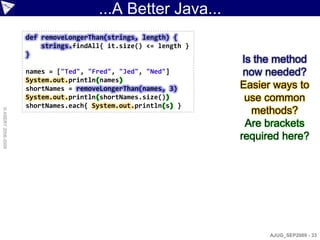 ...A Better Java...
                    def removeLongerThan(strings, length) {
                        strings.findAll{ it.size() <= length }
                    }
                                                                  Is the method
                    names = ["Ted", "Fred", "Jed", "Ned"]         now needed?
                    System.out.println(names)
                    shortNames = removeLongerThan(names, 3)      Easier ways to
                    System.out.println(shortNames.size())          use common
                    shortNames.each{ System.out.println(s) }
                                                                    methods?
© ASERT 2006-2009




                                                                   Are brackets
                                                                 required here?




                                                                       AJUG_SEP2009 - 33
 