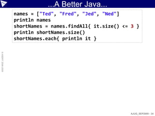 ...A Better Java...
                    names = ["Ted", "Fred", "Jed", "Ned"]
                    println names
                    shortNames = names.findAll{ it.size() <= 3 }
                    println shortNames.size()
                    shortNames.each{ println it }
© ASERT 2006-2009




                                                             AJUG_SEP2009 - 34
 