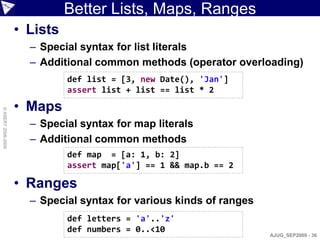 Better Lists, Maps, Ranges
                    • Lists
                      – Special syntax for list literals
                      – Additional common methods (operator overloading)
                              def list = [3, new Date(), 'Jan']
                              assert list + list == list * 2

                    • Maps
© ASERT 2006-2009




                      – Special syntax for map literals
                      – Additional common methods
                              def map = [a: 1, b: 2]
                              assert map['a'] == 1 && map.b == 2

                    • Ranges
                      – Special syntax for various kinds of ranges
                              def letters = 'a'..'z'
                              def numbers = 0..<10
                                                                     AJUG_SEP2009 - 36
 