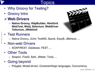 Topics
                    • Why Groovy for Testing?
                    • Groovy Intro
                     Web Drivers
                      – Native Groovy, HttpBuilder, HtmlUnit
                        WebTest, Watij, Selenium, WebDriver
                        Tellurium, JWebUnit
© ASERT 2006-2009




                    • Test Runners
                      – Native Groovy, JUnit, TestNG, Spock, EasyB, JBehave, ...
                    • Non-web Drivers
                      – SOAP/REST, Database, FEST, ...
                    • Other Tools
                      – SoapUI, ITest2, Sahi, JMeter, Twist, ...
                    • Going beyond
                      – Polyglot, Model-driven, Constraint/logic languages, Concurrency
                                                                                   AJUG_SEP2009 - 39
 