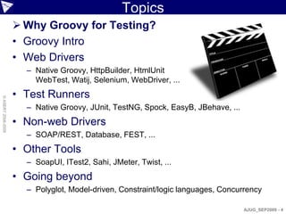 Topics
                     Why Groovy for Testing?
                    • Groovy Intro
                    • Web Drivers
                      – Native Groovy, HttpBuilder, HtmlUnit
                        WebTest, Watij, Selenium, WebDriver, ...
                    • Test Runners
© ASERT 2006-2009




                      – Native Groovy, JUnit, TestNG, Spock, EasyB, JBehave, ...
                    • Non-web Drivers
                      – SOAP/REST, Database, FEST, ...
                    • Other Tools
                      – SoapUI, ITest2, Sahi, JMeter, Twist, ...
                    • Going beyond
                      – Polyglot, Model-driven, Constraint/logic languages, Concurrency

                                                                                   AJUG_SEP2009 - 4
 