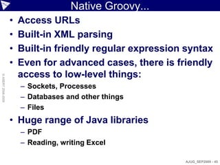 Native Groovy...
                    •   Access URLs
                    •   Built-in XML parsing
                    •   Built-in friendly regular expression syntax
                    •   Even for advanced cases, there is friendly
                        access to low-level things:
© ASERT 2006-2009




                        – Sockets, Processes
                        – Databases and other things
                        – Files
                    • Huge range of Java libraries
                        – PDF
                        – Reading, writing Excel

                                                            AJUG_SEP2009 - 45
 