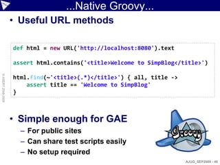 ...Native Groovy...
                    • Useful URL methods

                    def html = new URL('http://localhost:8080').text

                    assert html.contains('<title>Welcome to SimpBlog</title>')
© ASERT 2006-2009




                    html.find(~'<title>(.*)</title>') { all, title ->
                        assert title == 'Welcome to SimpBlog'
                    }



                    • Simple enough for GAE
                      – For public sites
                      – Can share test scripts easily
                      – No setup required
                                                                        AJUG_SEP2009 - 46
 