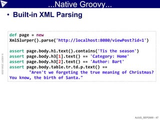 ...Native Groovy...
                    • Built-in XML Parsing

                    def page = new
                    XmlSlurper().parse('http://localhost:8080/viewPost?id=1')

                    assert page.body.h1.text().contains('Tis the season')
© ASERT 2006-2009




                    assert page.body.h3[1].text() == 'Category: Home'
                    assert page.body.h3[2].text() == 'Author: Bart'
                    assert page.body.table.tr.td.p.text() ==
                            "Aren't we forgeting the true meaning of Christmas?
                    You know, the birth of Santa."




                                                                       AJUG_SEP2009 - 47
 