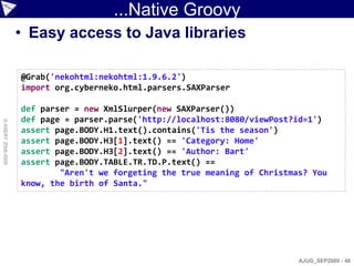 ...Native Groovy
                    • Easy access to Java libraries

                    @Grab('nekohtml:nekohtml:1.9.6.2')
                    import org.cyberneko.html.parsers.SAXParser

                    def parser = new XmlSlurper(new SAXParser())
                    def page = parser.parse('http://localhost:8080/viewPost?id=1')
© ASERT 2006-2009




                    assert page.BODY.H1.text().contains('Tis the season')
                    assert page.BODY.H3[1].text() == 'Category: Home'
                    assert page.BODY.H3[2].text() == 'Author: Bart'
                    assert page.BODY.TABLE.TR.TD.P.text() ==
                            "Aren't we forgeting the true meaning of Christmas? You
                    know, the birth of Santa."




                                                                             AJUG_SEP2009 - 48
 