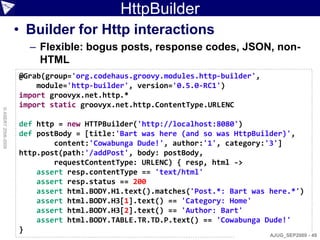 HttpBuilder
                    • Builder for Http interactions
                      – Flexible: bogus posts, response codes, JSON, non-
                        HTML
                    @Grab(group='org.codehaus.groovy.modules.http-builder',
                        module='http-builder', version='0.5.0-RC1')
                    import groovyx.net.http.*
                    import static groovyx.net.http.ContentType.URLENC
© ASERT 2006-2009




                    def http = new HTTPBuilder('http://localhost:8080')
                    def postBody = [title:'Bart was here (and so was HttpBuilder)',
                            content:'Cowabunga Dude!', author:'1', category:'3']
                    http.post(path:'/addPost', body: postBody,
                            requestContentType: URLENC) { resp, html ->
                        assert resp.contentType == 'text/html'
                        assert resp.status == 200
                        assert html.BODY.H1.text().matches('Post.*: Bart was here.*')
                        assert html.BODY.H3[1].text() == 'Category: Home'
                        assert html.BODY.H3[2].text() == 'Author: Bart'
                        assert html.BODY.TABLE.TR.TD.P.text() == 'Cowabunga Dude!'
                    }
                                                                              AJUG_SEP2009 - 49
 