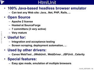 HtmlUnit
                    • 100% Java-based headless browser emulator
                      – Can test any Web site: Java, .Net, PHP, Rails, ...
                    • Open Source
                      –   Apache 2 license
                      –   Hosted at SourceForge
                      –   7 committers (3 very active)
                      –
© ASERT 2006-2009




                          Very mature
                    • Useful for:
                      – Integration and acceptance testing
                      – Screen scraping, deployment automation, ...
                    • Used by other drivers:
                      – Canoo WebTest , JWebUnit , WebDriver , JSFUnit , Celerity
                    • Special features:
                      – Easy ajax mode, emulation of multiple browsers
                                                                             AJUG_SEP2009 - 50
 