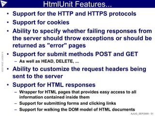 HtmlUnit Features...
                    • Support for the HTTP and HTTPS protocols
                    • Support for cookies
                    • Ability to specify whether failing responses from
                      the server should throw exceptions or should be
                      returned as "error" pages
                    • Support for submit methods POST and GET
© ASERT 2006-2009




                      – As well as HEAD, DELETE, ...
                    • Ability to customize the request headers being
                      sent to the server
                    • Support for HTML responses
                      – Wrapper for HTML pages that provides easy access to all
                        information contained inside them
                      – Support for submitting forms and clicking links
                      – Support for walking the DOM model of HTML documents
                                                                            AJUG_SEP2009 - 51
 