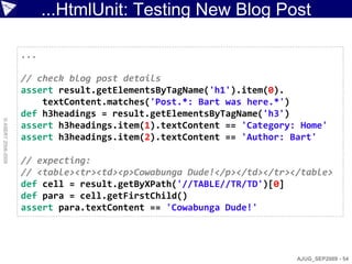 ...HtmlUnit: Testing New Blog Post

                    ...

                    // check blog post details
                    assert result.getElementsByTagName('h1').item(0).
                        textContent.matches('Post.*: Bart was here.*')
                    def h3headings = result.getElementsByTagName('h3')
© ASERT 2006-2009




                    assert h3headings.item(1).textContent == 'Category: Home'
                    assert h3headings.item(2).textContent == 'Author: Bart'

                    // expecting:
                    // <table><tr><td><p>Cowabunga Dude!</p></td></tr></table>
                    def cell = result.getByXPath('//TABLE//TR/TD')[0]
                    def para = cell.getFirstChild()
                    assert para.textContent == 'Cowabunga Dude!'




                                                                       AJUG_SEP2009 - 54
 