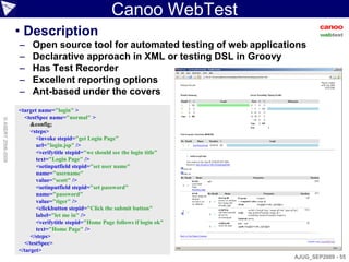 Canoo WebTest
                    • Description
                    –    Open source tool for automated testing of web applications
                    –    Declarative approach in XML or testing DSL in Groovy
                    –    Has Test Recorder
                    –    Excellent reporting options
                    –    Ant-based under the covers
                    <target name="login" >
                      <testSpec name="normal" >
© ASERT 2006-2009




                         &config;
                         <steps>
                           <invoke stepid="get Login Page"
                           url="login.jsp" />
                           <verifytitle stepid="we should see the login title"
                           text="Login Page" />
                           <setinputfield stepid="set user name"
                           name="username"
                           value="scott" />
                           <setinputfield stepid="set password"
                           name="password"
                           value="tiger" />
                           <clickbutton stepid="Click the submit button"
                           label="let me in" />
                           <verifytitle stepid="Home Page follows if login ok"
                           text="Home Page" />
                         </steps>
                      </testSpec>
                    </target>
                                                                                 AJUG_SEP2009 - 55
 