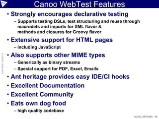 Canoo WebTest Features
                    • Strongly encourages declarative testing
                      – Supports testing DSLs, test structuring and reuse through
                        macrodefs and imports for XML flavor &
                        methods and closures for Groovy flavor
                    • Extensive support for HTML pages
                      – Including JavaScript
                    • Also supports other MIME types
© ASERT 2006-2009




                      – Generically as binary streams
                      – Special support for PDF, Excel, Emails
                    • Ant heritage provides easy IDE/CI hooks
                    • Excellent Documentation
                    • Excellent Community
                    • Eats own dog food
                      – high quality codebase
                                                                              AJUG_SEP2009 - 56
 