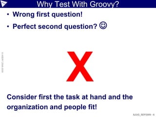 Why Test With Groovy?
                    • Wrong first question!
                    • Perfect second question? 




                                      X
© ASERT 2006-2009




                    Consider first the task at hand and the
                    organization and people fit!
                                                              AJUG_SEP2009 - 6
 