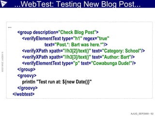 ...WebTest: Testing New Blog Post...

                    ...
                            <group description="Check Blog Post">
                              <verifyElementText type="h1" regex="true"
                                          text="Post.*: Bart was here.*"/>
                              <verifyXPath xpath="//h3[2]/text()" text="Category: School"/>
© ASERT 2006-2009




                              <verifyXPath xpath="//h3[3]/text()" text="Author: Bart"/>
                              <verifyElementText type="p" text="Cowabunga Dude!"/>
                            </group>
                            <groovy>
                              println "Test run at: ${new Date()}"
                            </groovy>
                          </webtest>


                                                                                    AJUG_SEP2009 - 62
 