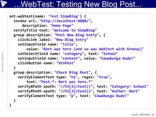 ...WebTest: Testing New Blog Post...
                    ant.webtest(name: 'Test SimpBlog') {
                      invoke url: "http://localhost:8080/",
                          description: "Home Page"
                      verifyTitle text: "Welcome to SimpBlog"
                      group description: "Post New Blog Entry", {
                        clickLink label: "New Blog Entry"
                        setInputField name: "title",
                            value: "Bart was here (and so was WebTest with Groovy)"
                        setSelectField name: "category", text: "School"
© ASERT 2006-2009




                        setInputField name: "content", value: "Cowabunga Dude!"
                        clickButton name: "btnPost"
                      }
                      group description: "Check Blog Post", {
                        verifyElementText type: "h1", regex: "true",
                            text: "Post.*: Bart was here.*"
                        verifyXPath xpath: "//h3[2]/text()", text: "Category: School"
                        verifyXPath xpath: "//h3[3]/text()", text: "Author: Bart"
                        verifyElementText type: "p", text: "Cowabunga Dude!"
                      }
                    }

                                                                             AJUG_SEP2009 - 63
 