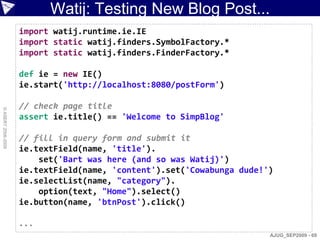 Watij: Testing New Blog Post...
                    import watij.runtime.ie.IE
                    import static watij.finders.SymbolFactory.*
                    import static watij.finders.FinderFactory.*

                    def ie = new IE()
                    ie.start('http://localhost:8080/postForm')

                    // check page title
© ASERT 2006-2009




                    assert ie.title() == 'Welcome to SimpBlog'

                    // fill in query form and submit it
                    ie.textField(name, 'title').
                        set('Bart was here (and so was Watij)')
                    ie.textField(name, 'content').set('Cowabunga dude!')
                    ie.selectList(name, "category").
                        option(text, "Home").select()
                    ie.button(name, 'btnPost').click()

                    ...
                                                                       AJUG_SEP2009 - 69
 