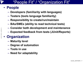 “People Fit” / “Organization Fit”
                    • People
                      –   Developers (familiarity with languages)
                      –   Testers (tools language familiarity)
                      –   Responsibility to create/run/maintain
                      –   BAs/SMEs (ability to read technical tests)
                      –   Consider both development and maintenance
© ASERT 2006-2009




                      –   Expected feedback from tests (JUnit/Reports)
                    • Organization
                      –   Maturity level
                      –   Degree of automation
                      –   Tools in use
                      –   Need for adaptability

                                                                         AJUG_SEP2009 - 7
 