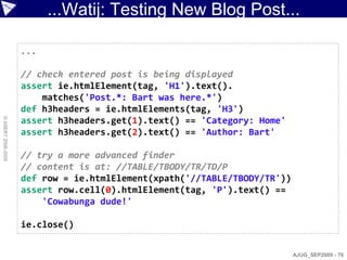 ...Watij: Testing New Blog Post...

                    ...

                    // check entered post is being displayed
                    assert ie.htmlElement(tag, 'H1').text().
                        matches('Post.*: Bart was here.*')
                    def h3headers = ie.htmlElements(tag, 'H3')
© ASERT 2006-2009




                    assert h3headers.get(1).text() == 'Category: Home'
                    assert h3headers.get(2).text() == 'Author: Bart'

                    // try a more advanced finder
                    // content is at: //TABLE/TBODY/TR/TD/P
                    def row = ie.htmlElement(xpath('//TABLE/TBODY/TR'))
                    assert row.cell(0).htmlElement(tag, 'P').text() ==
                        'Cowabunga dude!'

                    ie.close()


                                                                          AJUG_SEP2009 - 70
 