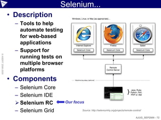 Selenium...
                    • Description
                      – Tools to help
                        automate testing
                        for web-based
                        applications
                      – Support for
© ASERT 2006-2009




                        running tests on
                        multiple browser
                        platforms
                    • Components
                      – Selenium Core
                      – Selenium IDE
                       Selenium RC        Our focus

                      – Selenium Grid              Source: http://seleniumhq.org/projects/remote-control/

                                                                                                    AJUG_SEP2009 - 72
 