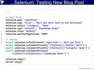 ...Selenium: Testing New Blog Post
                    ...

                    // post blog
                    selenium.open "/postForm"
                    selenium.type "title", "Bart was here (and so was Selenium)"
                    selenium.select "category", "Home"
                    selenium.type "content", "Cowabunga Dude!"
                    selenium.click "btnPost"
© ASERT 2006-2009




                    selenium.waitForPageToLoad "5000"

                    // checks
                    assert selenium.isTextPresent('regex:Post.*: Bart was here')
                    assert selenium.isElementPresent('//h3[text()="Author: Bart"]')
                    assert selenium.isElementPresent('//h3[text()="Category: Home"]')
                    assert selenium.isElementPresent(
                        '//table//tr/td/p[text()="Cowabunga Dude!"]')

                    selenium.stop()
                    server.stop()

                                                                             AJUG_SEP2009 - 75
 