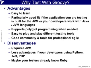 Why Test With Groovy?
                    • Advantages
                      – Easy to learn
                      – Particularly good fit if the application you are testing
                        is built for the JVM or your developers work with Java
                        / JVM languages
                      – Supports polyglot programming when needed
© ASERT 2006-2009




                      – Easy to plug and play different testing tools
                      – Good community & tools for professional agile
                    • Disadvantages
                      – Requires JVM
                      – Less advantages if your developers using Python,
                        .Net, PHP
                      – Maybe your testers already know Ruby
                                                                       AJUG_SEP2009 - 8
 