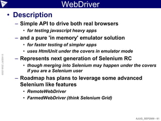 WebDriver
                    • Description
                      – Simple API to drive both real browsers
                         • for testing javascript heavy apps
                      – and a pure 'in memory' emulator solution
                         • for faster testing of simpler apps
                         • uses HtmlUnit under the covers in emulator mode
© ASERT 2006-2009




                      – Represents next generation of Selenium RC
                         • though merging into Selenium may happen under the covers
                           if you are a Selenium user
                      – Roadmap has plans to leverage some advanced
                        Selenium like features
                         • RemoteWebDriver
                         • FarmedWebDriver (think Selenium Grid)



                                                                             AJUG_SEP2009 - 81
 